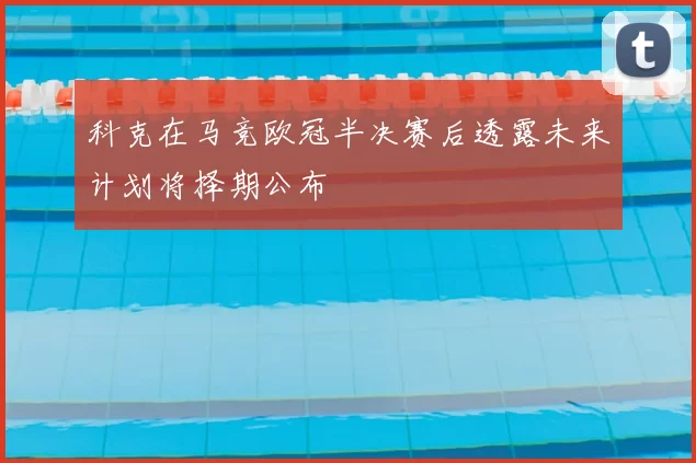 科克在马竞欧冠半决赛后透露未来计划将择期公布