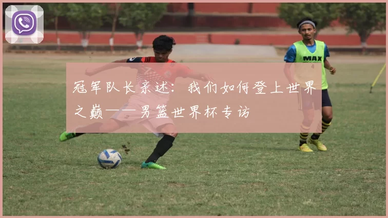 冠军队长亲述:我们如何登上世界之巅——男篮世界杯专访