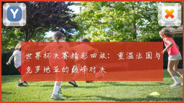 世界杯决赛精彩回放：重温法国与克罗地亚的巅峰对决
