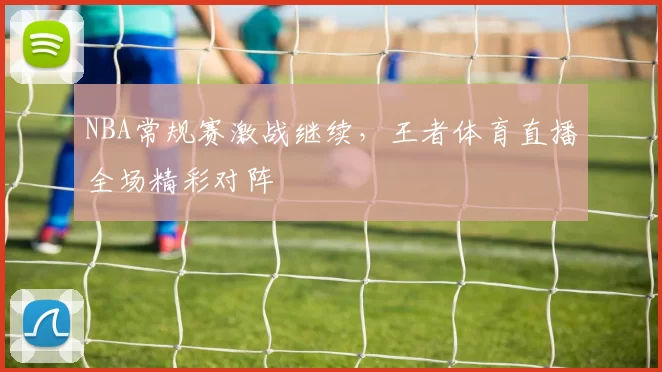 NBA常规赛激战继续,王者体育直播全场精彩对阵