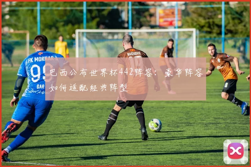 巴西公布世界杯442阵容：豪华阵容如何适配经典阵型