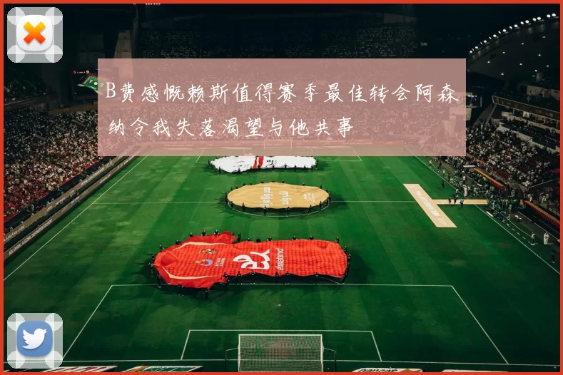 B费感慨赖斯值得赛季最佳转会阿森纳令我失落渴望与他共事