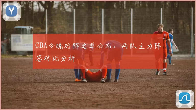 CBA今晚对阵名单公布,两队主力阵容对比分析
