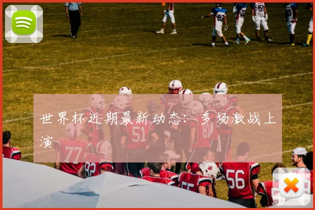 世界杯近期最新动态：多场激战上演