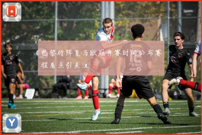 巴黎对阵皇马欧冠开赛时间公布赛程看点引关注