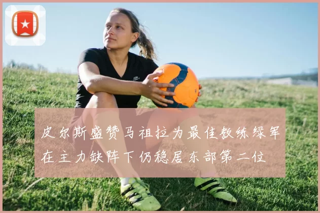 皮尔斯盛赞马祖拉为最佳教练绿军在主力缺阵下仍稳居东部第二位
