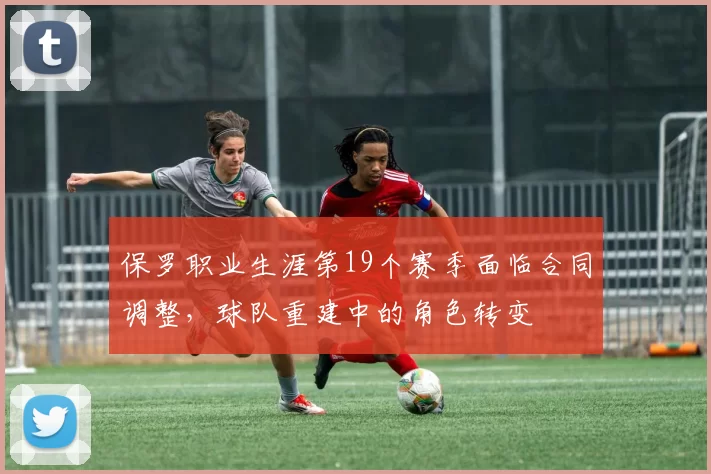 保罗职业生涯第19个赛季面临合同调整,球队重建中的角色转变