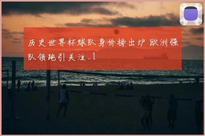 历史世界杯球队身价榜出炉 欧洲强队领跑引关注_1
