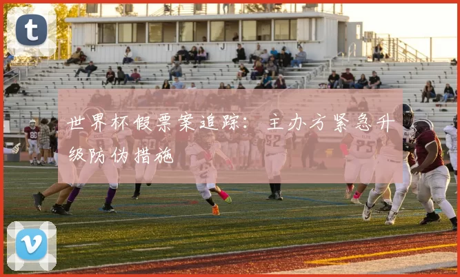 世界杯假票案追踪:主办方紧急升级防伪措施