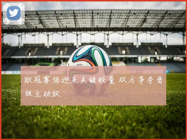 欧冠赛场迎来关键较量 双方争夺晋级主动权