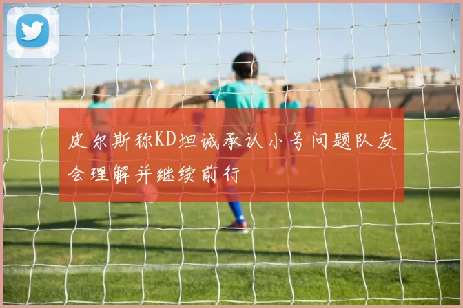 皮尔斯称KD坦诚承认小号问题队友会理解并继续前行