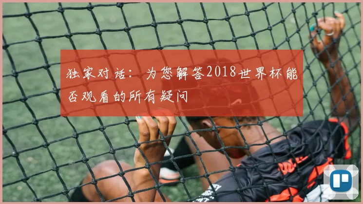 独家对话:为您解答2018世界杯能否观看的所有疑问
