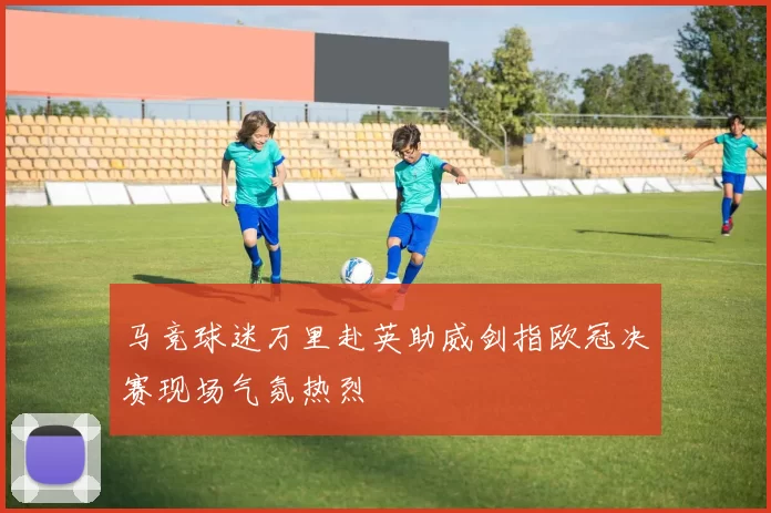 马竞球迷万里赴英助威剑指欧冠决赛现场气氛热烈