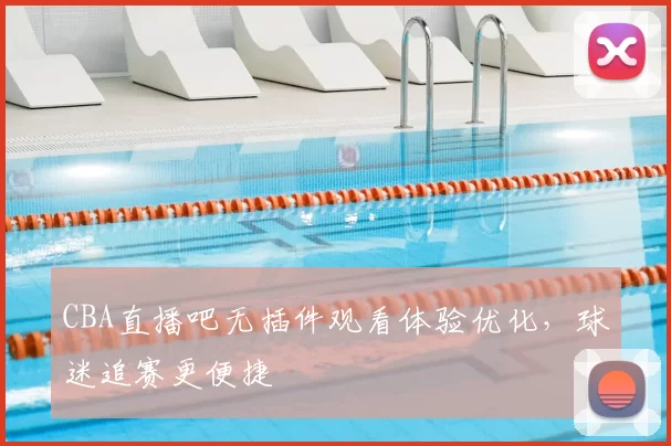 CBA直播吧无插件观看体验优化，球迷追赛更便捷