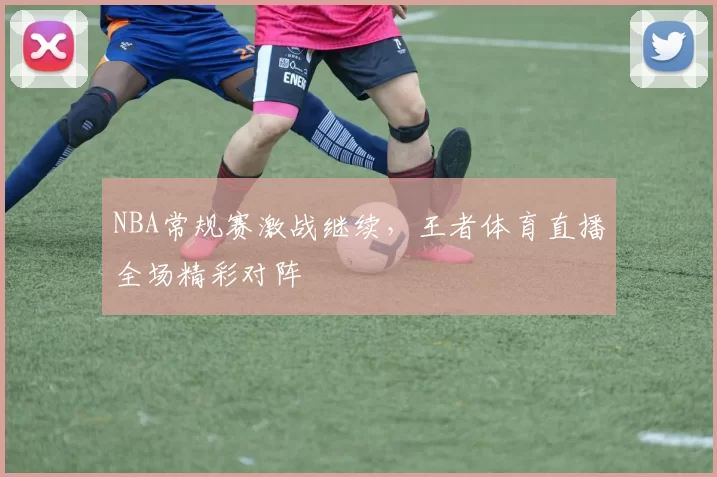 NBA常规赛激战继续，王者体育直播全场精彩对阵